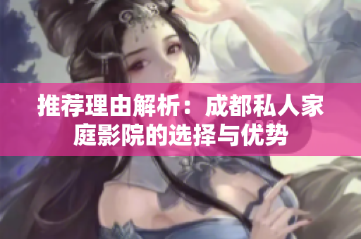 推荐理由解析：成都私人家庭影院的选择与优势