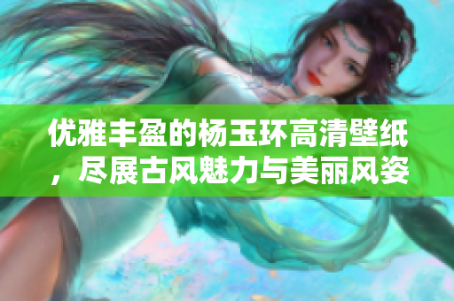 优雅丰盈的杨玉环高清壁纸，尽展古风魅力与美丽风姿