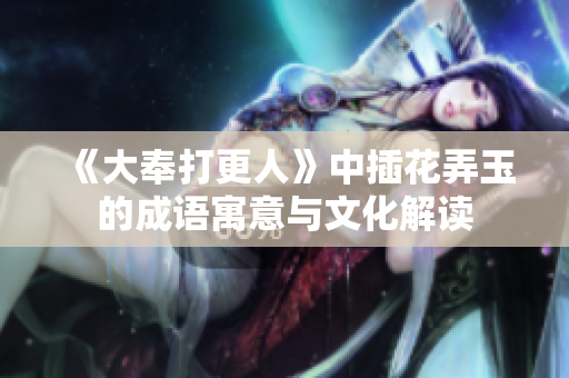 《大奉打更人》中插花弄玉的成语寓意与文化解读