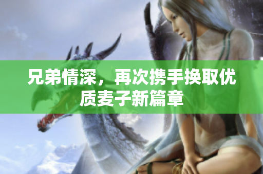 兄弟情深，再次携手换取优质麦子新篇章