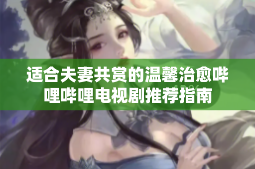适合夫妻共赏的温馨治愈哔哩哔哩电视剧推荐指南