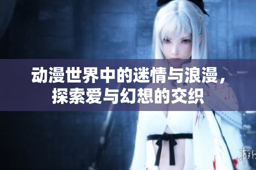 动漫世界中的迷情与浪漫，探索爱与幻想的交织