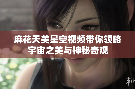 麻花天美星空视频带你领略宇宙之美与神秘奇观