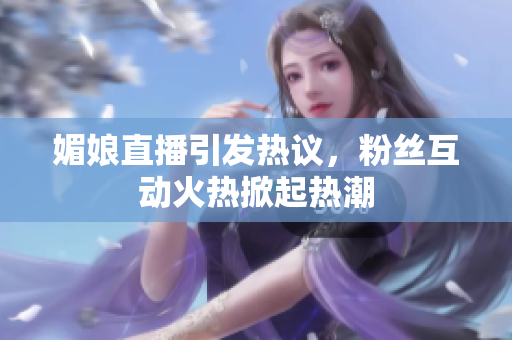 媚娘直播引发热议，粉丝互动火热掀起热潮