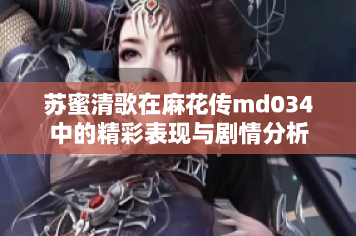 苏蜜清歌在麻花传md034中的精彩表现与剧情分析
