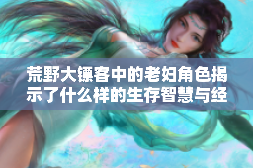 荒野大镖客中的老妇角色揭示了什么样的生存智慧与经验