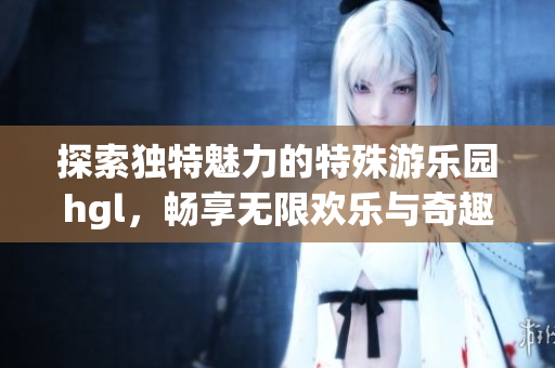 探索独特魅力的特殊游乐园hgl，畅享无限欢乐与奇趣体验
