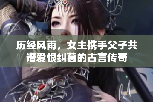 历经风雨，女主携手父子共谱爱恨纠葛的古言传奇