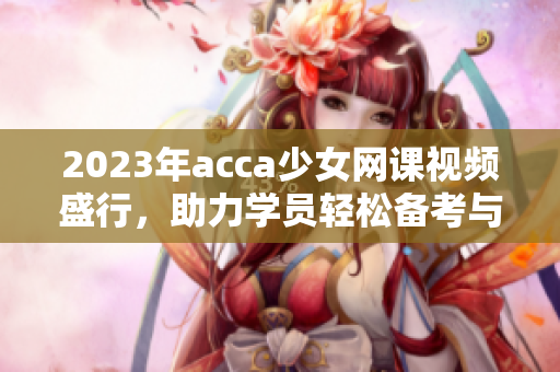 2023年acca少女网课视频盛行，助力学员轻松备考与成长