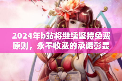 2024年b站将继续坚持免费原则，永不收费的承诺彰显初心