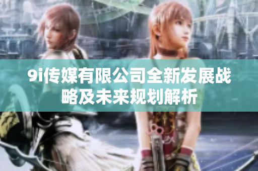 9i传媒有限公司全新发展战略及未来规划解析