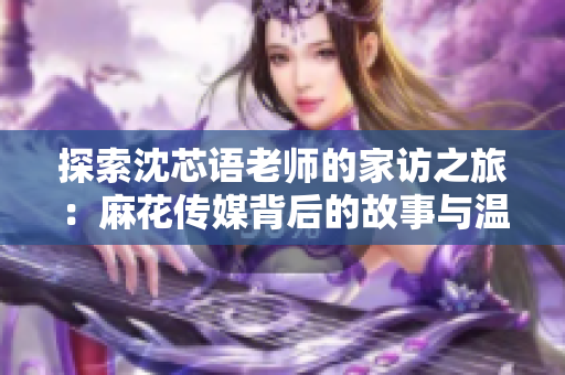 探索沈芯语老师的家访之旅：麻花传媒背后的故事与温暖瞬间