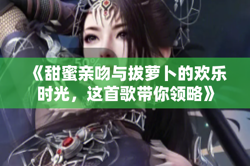 《甜蜜亲吻与拔萝卜的欢乐时光，这首歌带你领略》