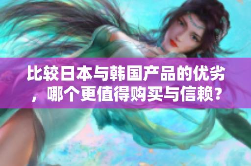 比较日本与韩国产品的优劣，哪个更值得购买与信赖？