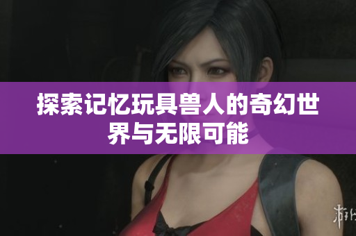 探索记忆玩具兽人的奇幻世界与无限可能