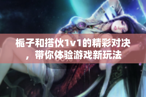 栀子和搭伙1v1的精彩对决，带你体验游戏新玩法