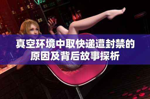 真空环境中取快递遭封禁的原因及背后故事探析
