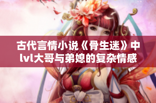 古代言情小说《骨生迷》中lvl大哥与弟媳的复杂情感纠葛