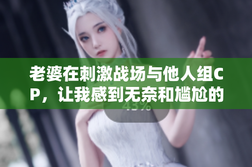 老婆在刺激战场与他人组CP，让我感到无奈和尴尬的心情