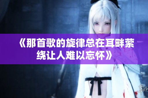 《那首歌的旋律总在耳畔萦绕让人难以忘怀》