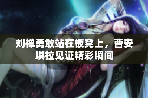 刘禅勇敢站在板凳上，曹安琪拉见证精彩瞬间