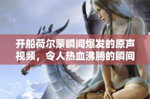 开船荷尔蒙瞬间爆发的原声视频，令人热血沸腾的瞬间回顾