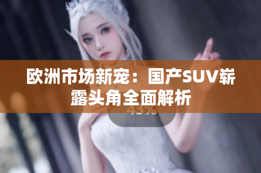 欧洲市场新宠：国产SUV崭露头角全面解析