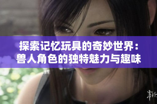探索记忆玩具的奇妙世界：兽人角色的独特魅力与趣味