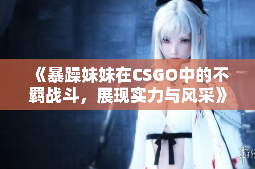 《暴躁妹妹在CSGO中的不羁战斗，展现实力与风采》