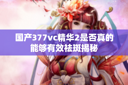 国产377vc精华2是否真的能够有效祛斑揭秘