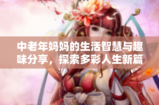 中老年妈妈的生活智慧与趣味分享，探索多彩人生新篇章