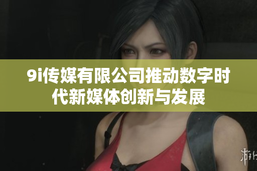 9i传媒有限公司推动数字时代新媒体创新与发展