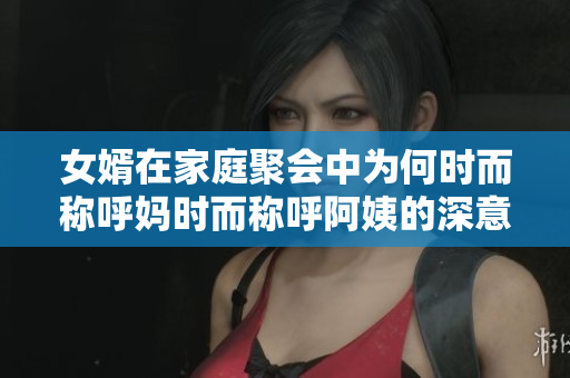 女婿在家庭聚会中为何时而称呼妈时而称呼阿姨的深意分析