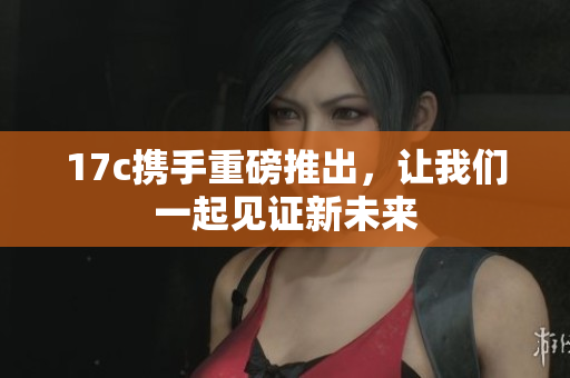17c携手重磅推出，让我们一起见证新未来