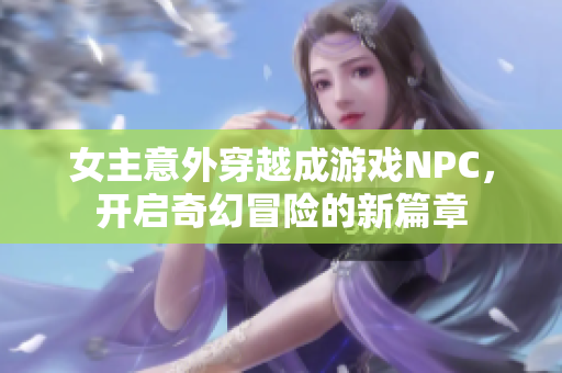 女主意外穿越成游戏NPC，开启奇幻冒险的新篇章