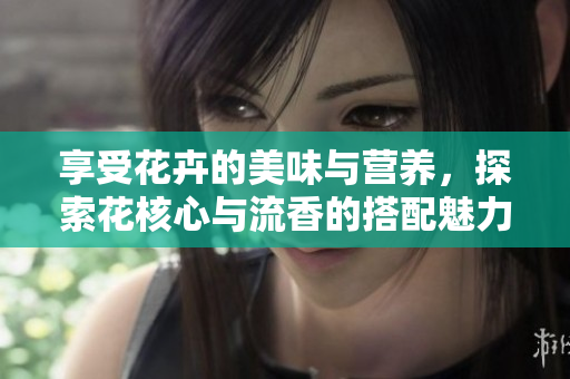 享受花卉的美味与营养，探索花核心与流香的搭配魅力
