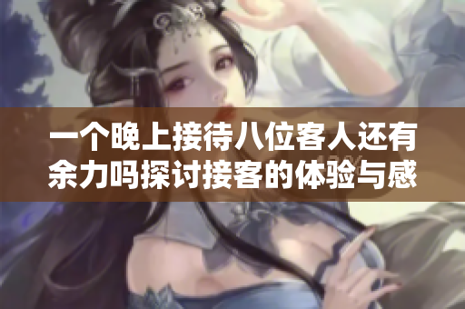 一个晚上接待八位客人还有余力吗探讨接客的体验与感受