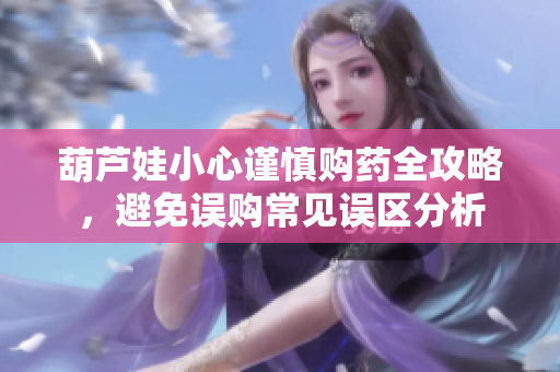 葫芦娃小心谨慎购药全攻略，避免误购常见误区分析