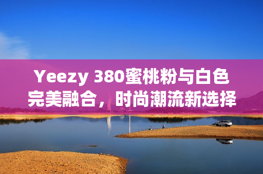 Yeezy 380蜜桃粉与白色完美融合，时尚潮流新选择