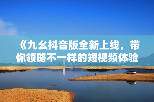 《九幺抖音版全新上线，带你领略不一样的短视频体验》