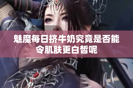 魅魔每日挤牛奶究竟是否能令肌肤更白皙呢