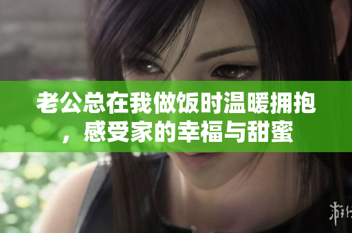 老公总在我做饭时温暖拥抱，感受家的幸福与甜蜜