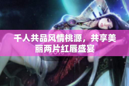 千人共品风情桃源，共享美丽两片红唇盛宴