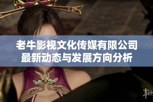 老牛影视文化传媒有限公司最新动态与发展方向分析