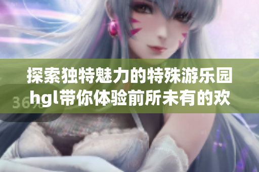 探索独特魅力的特殊游乐园hgl带你体验前所未有的欢乐之旅