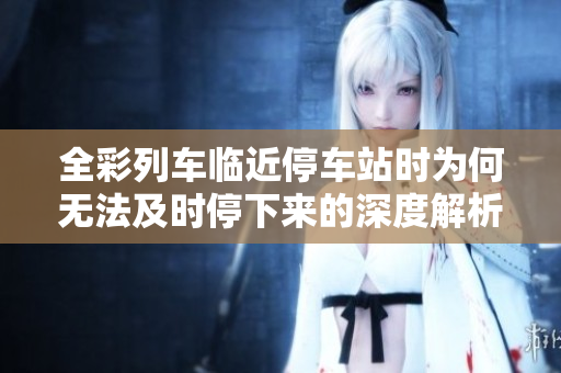 全彩列车临近停车站时为何无法及时停下来的深度解析