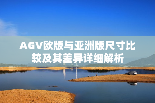 AGV欧版与亚洲版尺寸比较及其差异详细解析