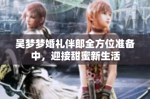 吴梦梦婚礼伴郎全方位准备中，迎接甜蜜新生活