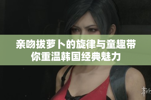 亲吻拔萝卜的旋律与童趣带你重温韩国经典魅力