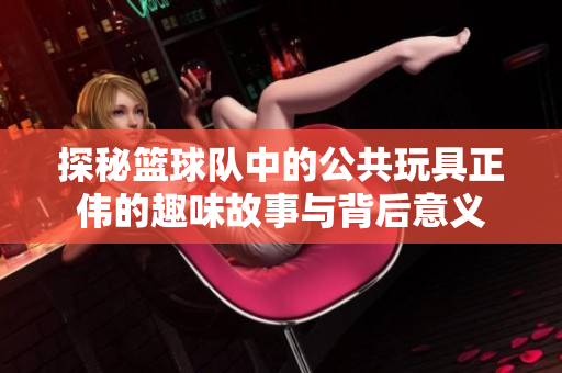 探秘篮球队中的公共玩具正伟的趣味故事与背后意义